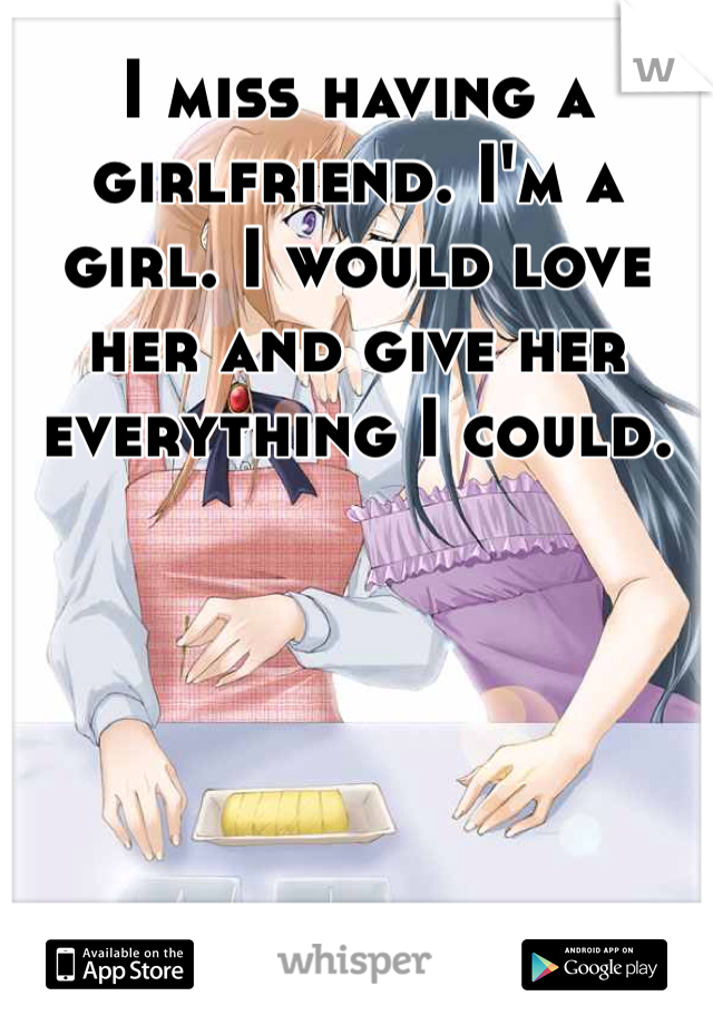 I miss having a girlfriend. I'm a girl. I would love her and give her everything I could. 