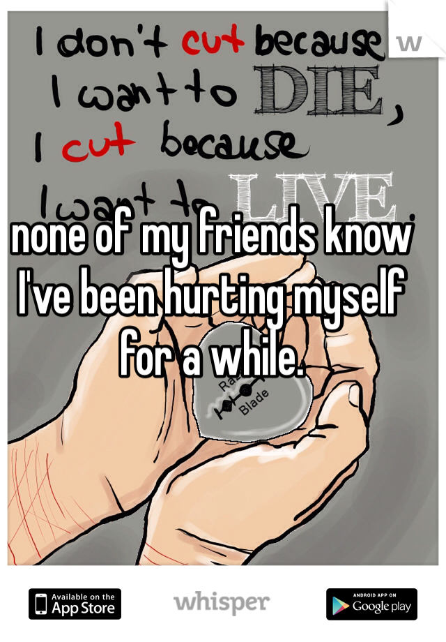 none of my friends know I've been hurting myself for a while. 
