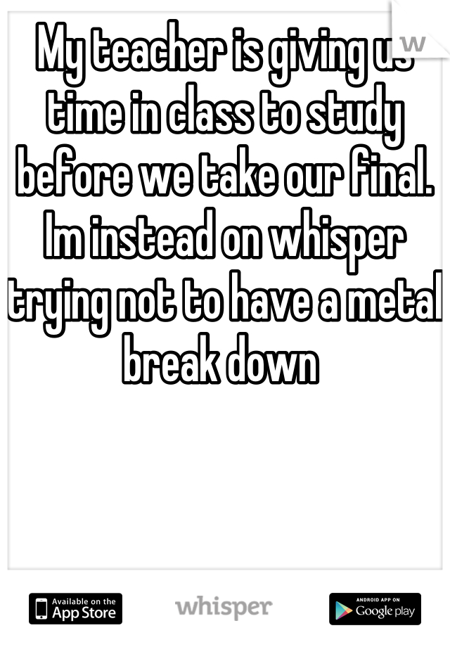 My teacher is giving us time in class to study before we take our final. Im instead on whisper trying not to have a metal break down 