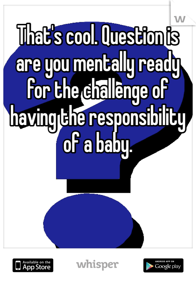 That's cool. Question is are you mentally ready for the challenge of having the responsibility of a baby. 