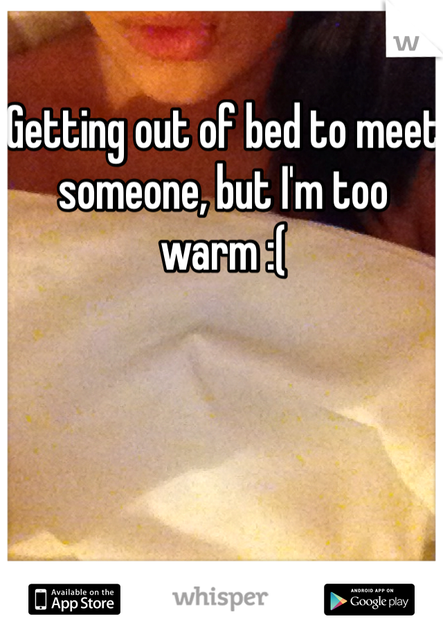 Getting out of bed to meet someone, but I'm too warm :(