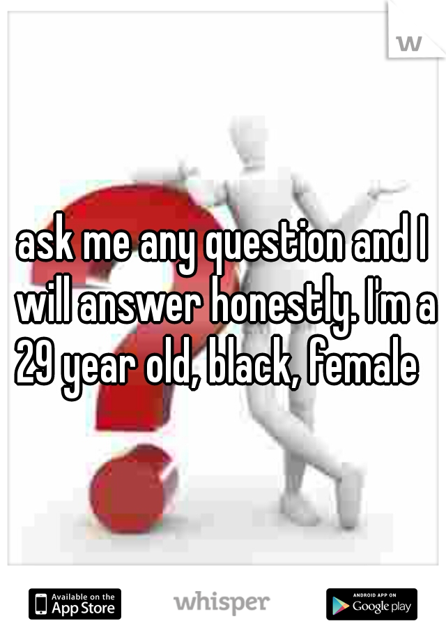ask me any question and I will answer honestly. I'm a 29 year old, black, female  