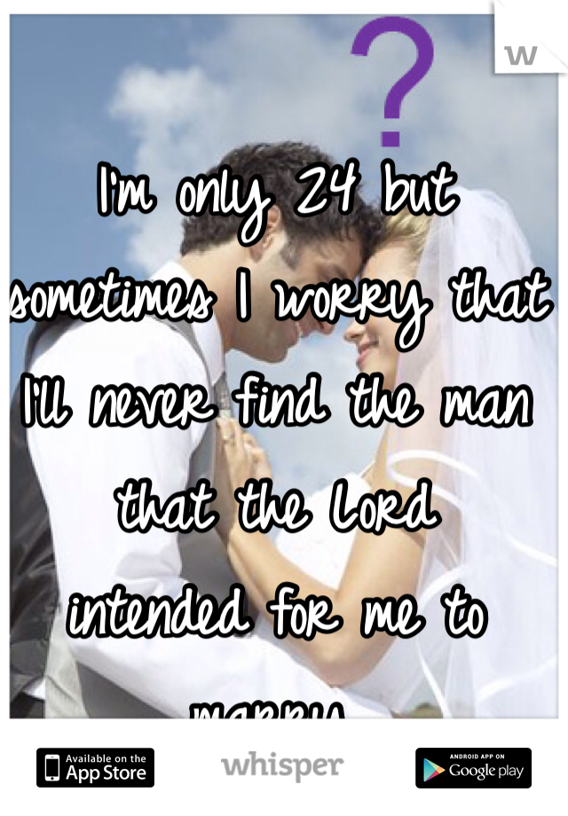 I'm only 24 but 
sometimes I worry that 
I'll never find the man that the Lord 
intended for me to marry. 