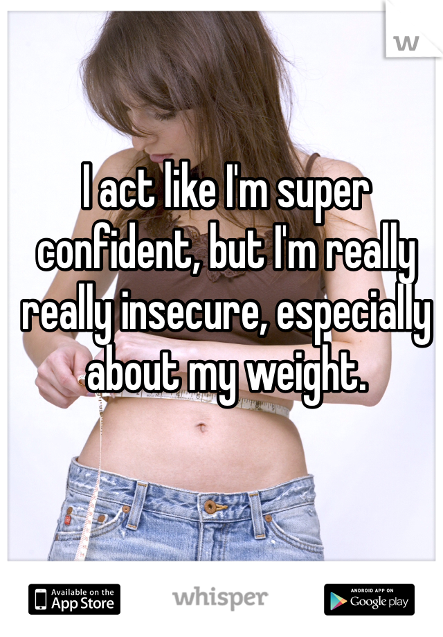 I act like I'm super confident, but I'm really really insecure, especially about my weight.