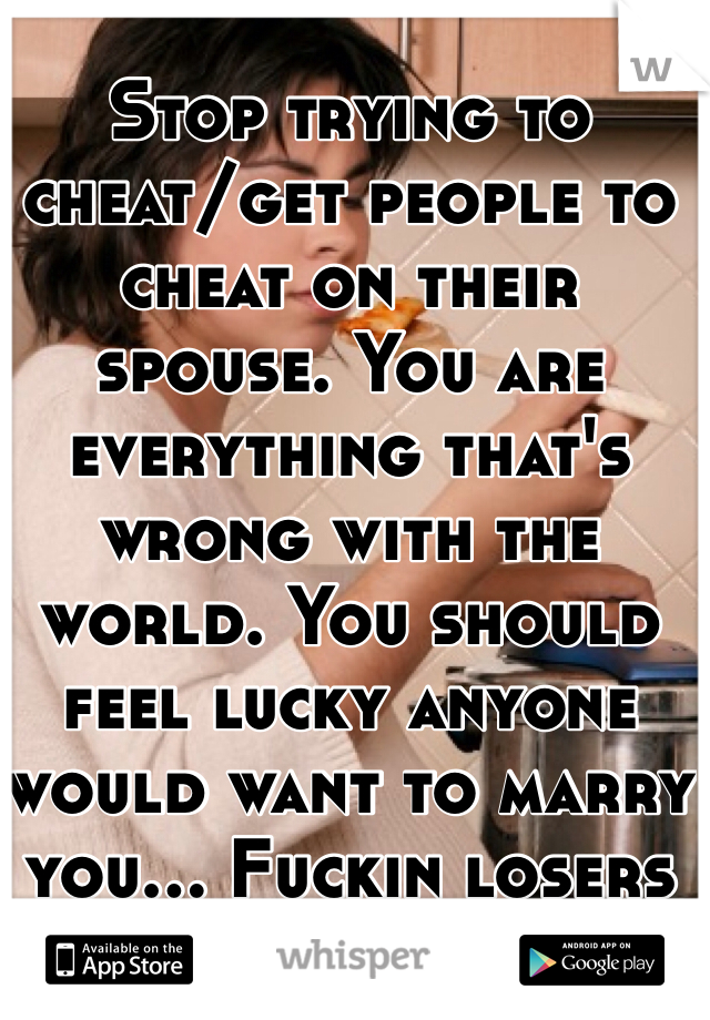 Stop trying to cheat/get people to cheat on their spouse. You are everything that's wrong with the world. You should feel lucky anyone would want to marry you... Fuckin losers