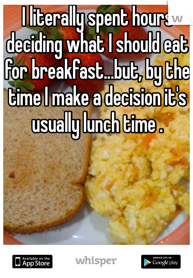 I literally spent hours deciding what I should eat for breakfast...but, by the time I make a decision it's usually lunch time .