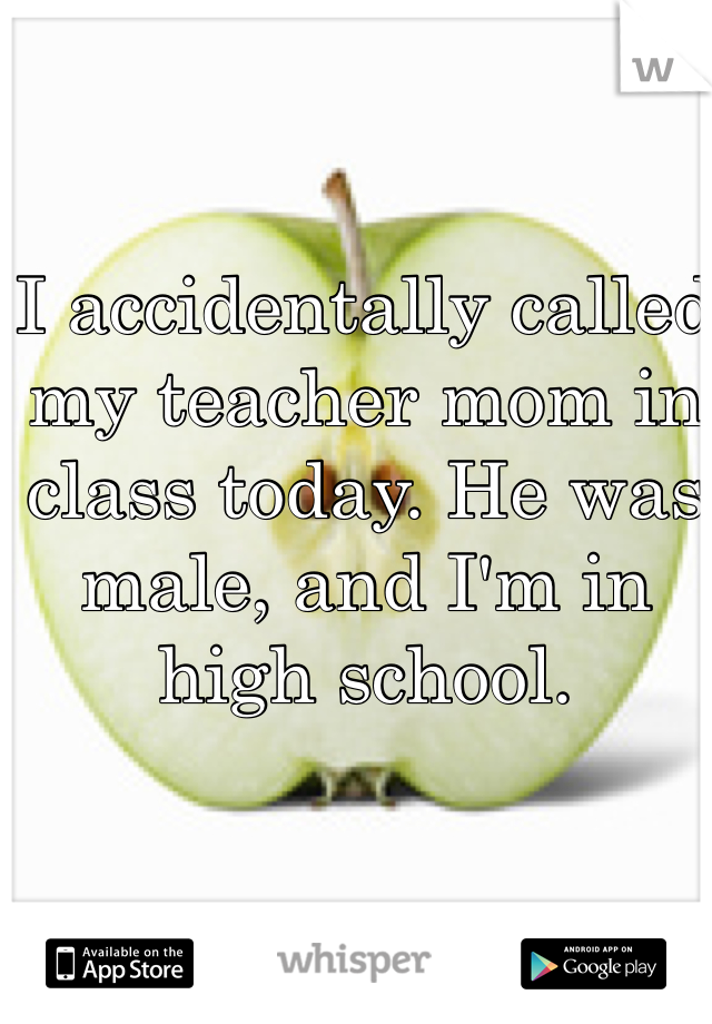 I accidentally called my teacher mom in class today. He was male, and I'm in high school. 