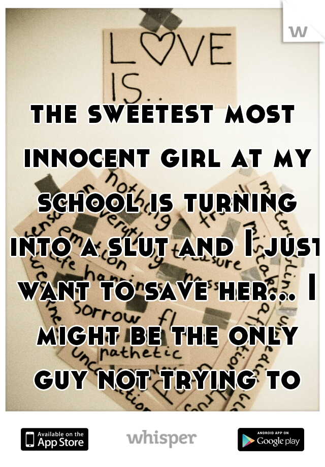 the sweetest most innocent girl at my school is turning into a slut and I just want to save her... I might be the only guy not trying to get in her pants.. 