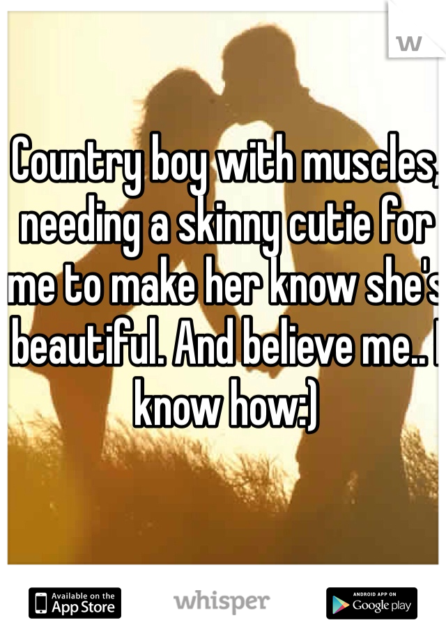 Country boy with muscles, needing a skinny cutie for me to make her know she's beautiful. And believe me.. I know how:)