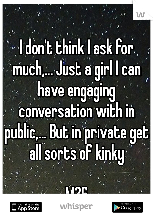 I don't think I ask for much,... Just a girl I can have engaging conversation with in public,... But in private get all sorts of kinky

M26