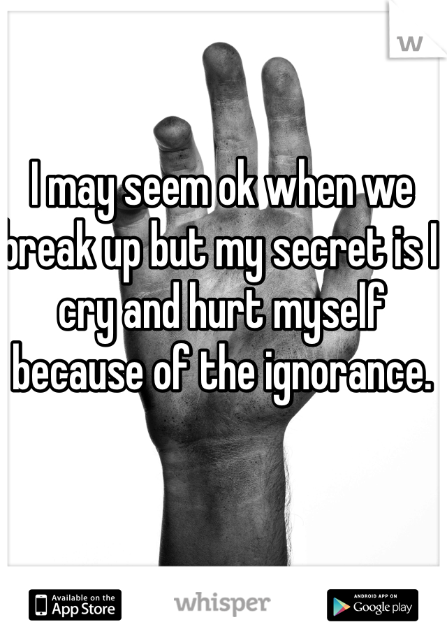 I may seem ok when we break up but my secret is I cry and hurt myself because of the ignorance.