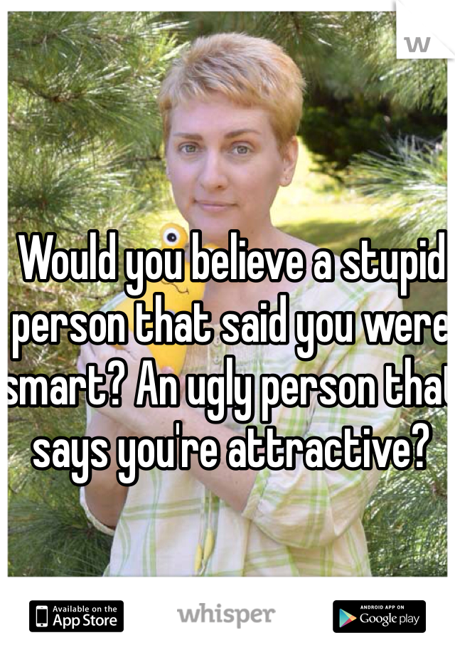 Would you believe a stupid person that said you were smart? An ugly person that says you're attractive?