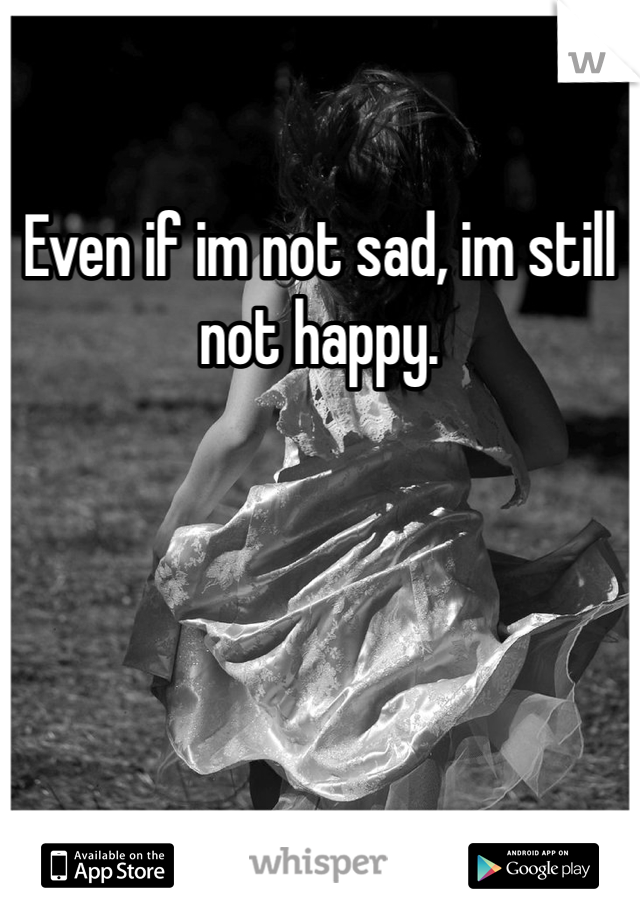 Even if im not sad, im still not happy. 