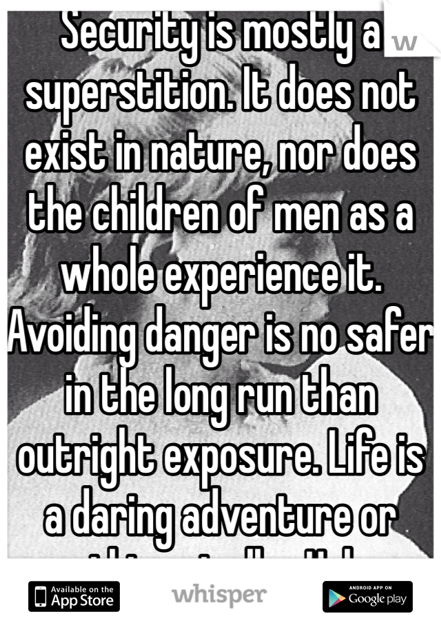 Security is mostly a superstition. It does not exist in nature, nor does the children of men as a whole experience it. Avoiding danger is no safer in the long run than outright exposure. Life is a daring adventure or nothing at all. - Helen Keller 