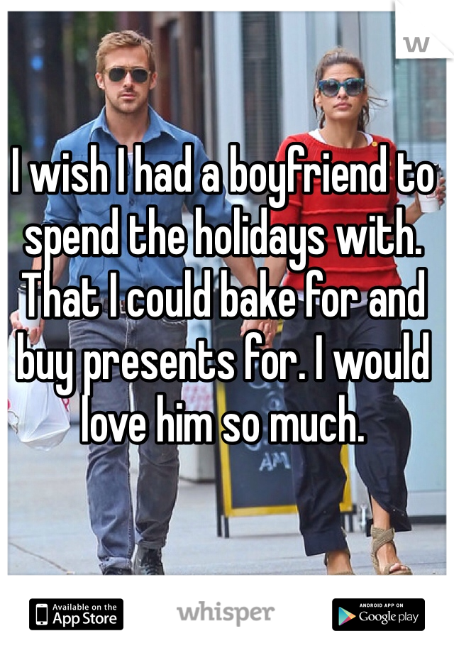 I wish I had a boyfriend to spend the holidays with. That I could bake for and buy presents for. I would love him so much. 