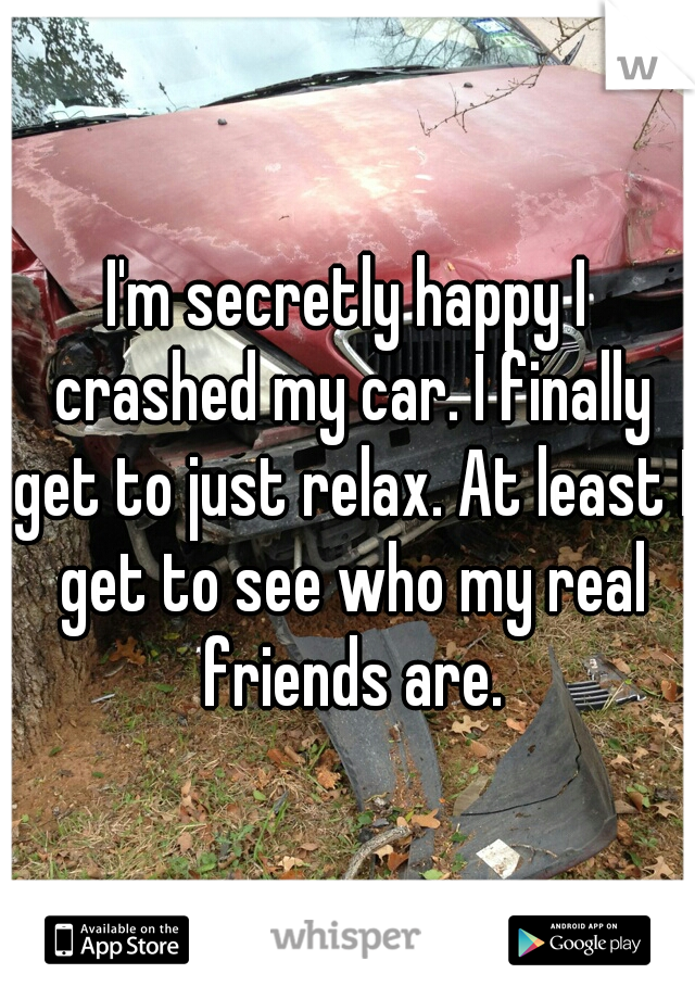 I'm secretly happy I crashed my car. I finally get to just relax. At least I get to see who my real friends are.