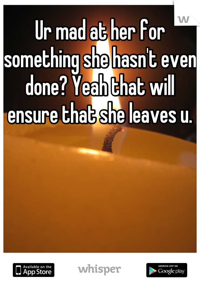 Ur mad at her for something she hasn't even done? Yeah that will ensure that she leaves u.