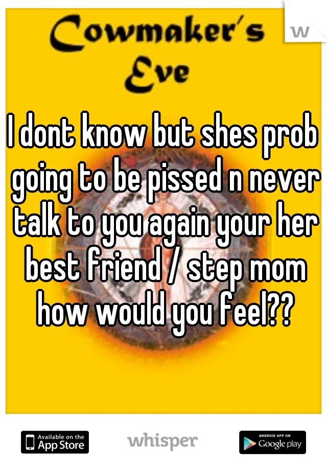 I dont know but shes prob going to be pissed n never talk to you again your her best friend / step mom how would you feel??