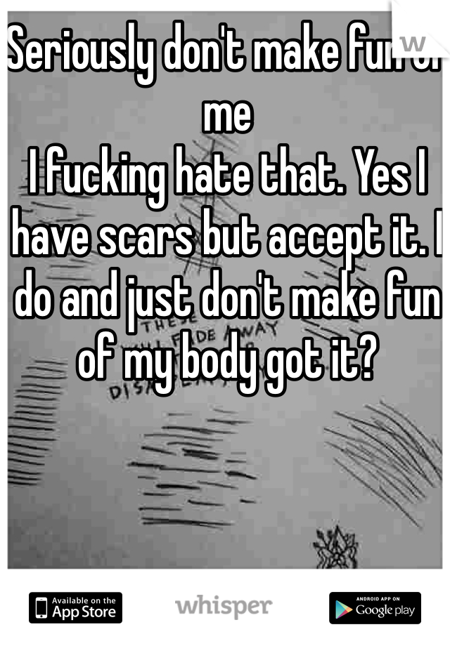 Seriously don't make fun of me 
I fucking hate that. Yes I have scars but accept it. I do and just don't make fun of my body got it?