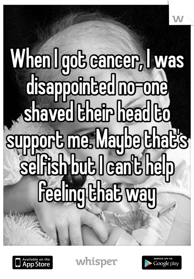 When I got cancer, I was disappointed no-one shaved their head to support me. Maybe that's selfish but I can't help feeling that way