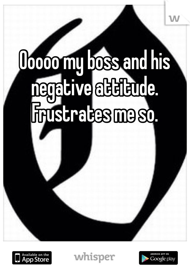 Ooooo my boss and his negative attitude. Frustrates me so.