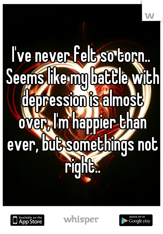 I've never felt so torn.. Seems like my battle with depression is almost over, I'm happier than ever, but somethings not right..