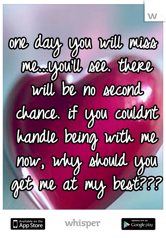 one day you will miss me...you'll see. there will be no second chance. if you couldnt handle being with me now, why should you get me at my best??? 