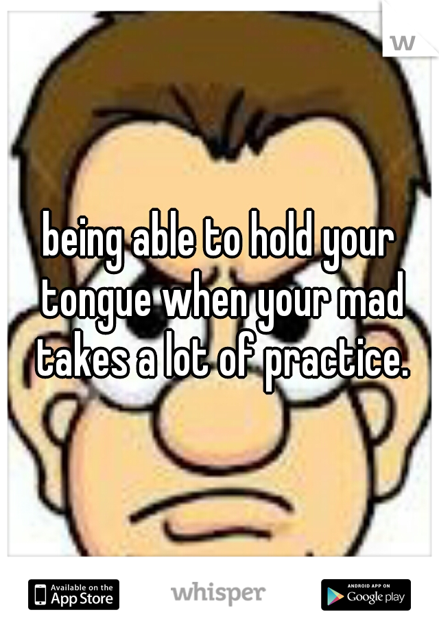being able to hold your tongue when your mad takes a lot of practice.