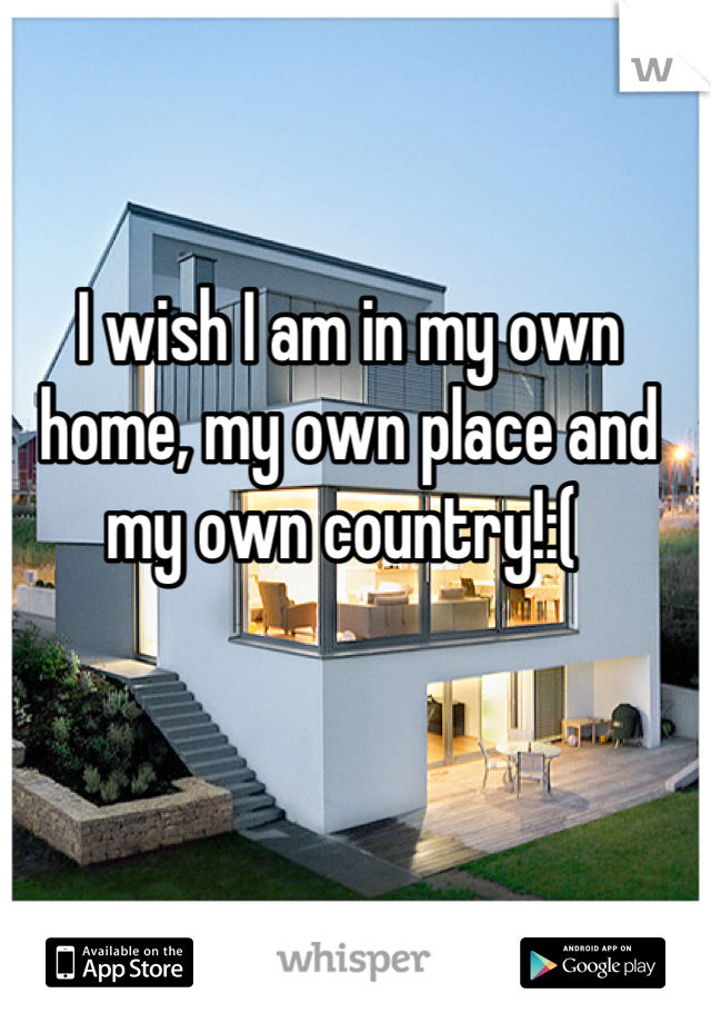 I wish I am in my own home, my own place and my own country!:( 