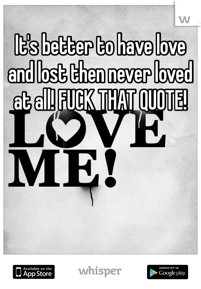 It's better to have love and lost then never loved at all! FUCK THAT QUOTE!