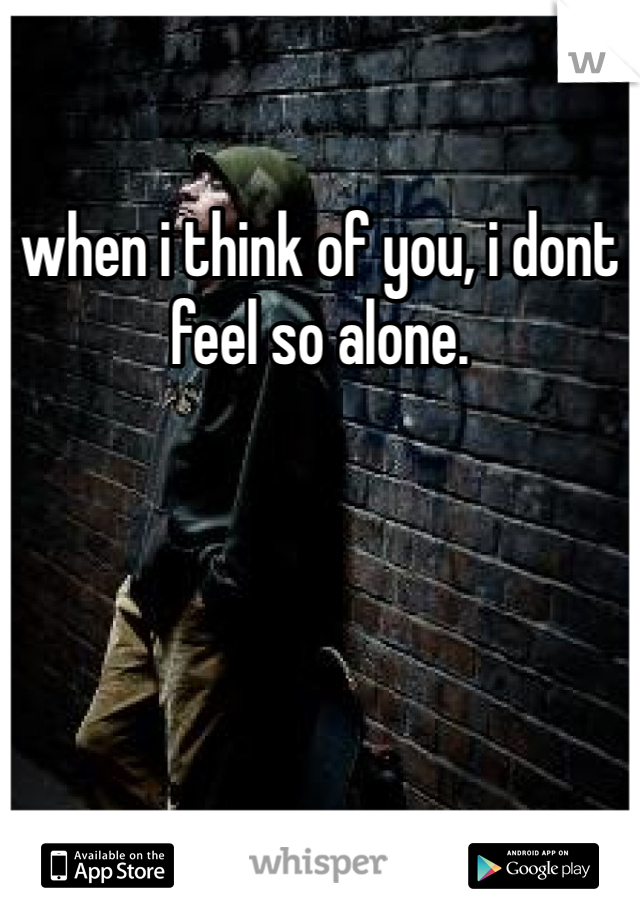 when i think of you, i dont feel so alone.