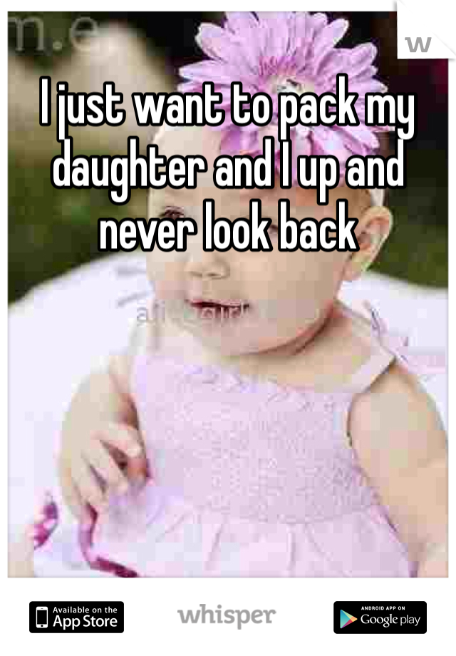 I just want to pack my daughter and I up and never look back