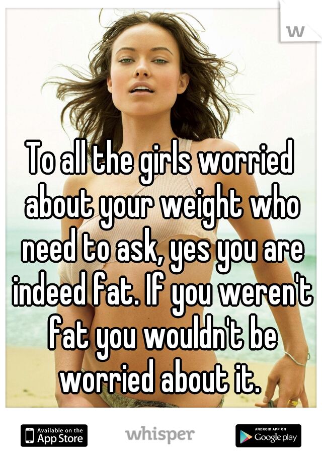 To all the girls worried about your weight who need to ask, yes you are indeed fat. If you weren't fat you wouldn't be worried about it. 