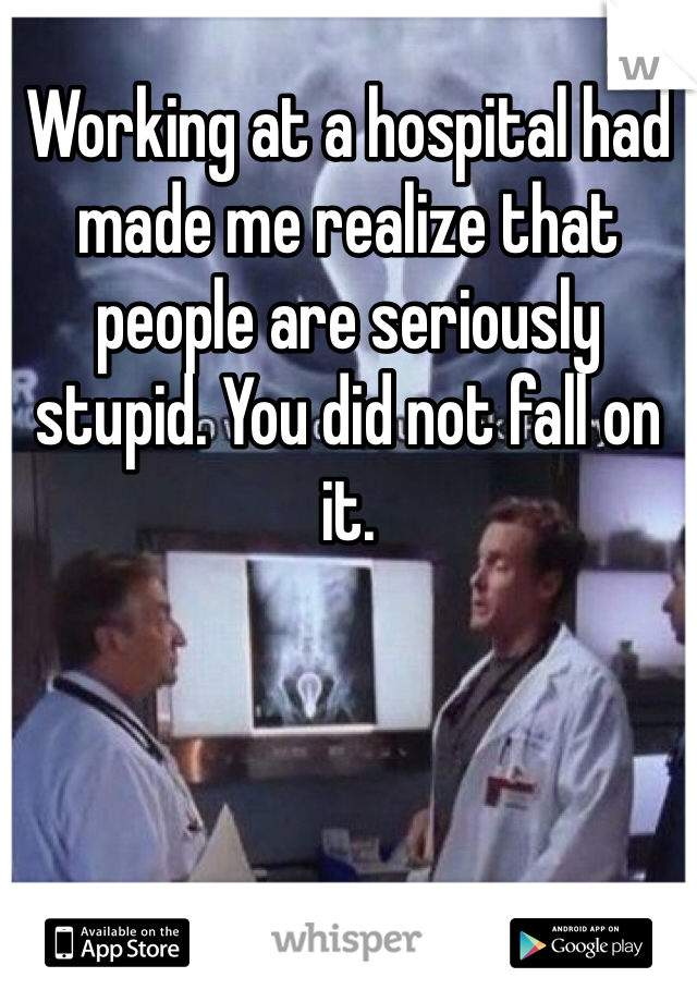Working at a hospital had made me realize that people are seriously stupid. You did not fall on it. 