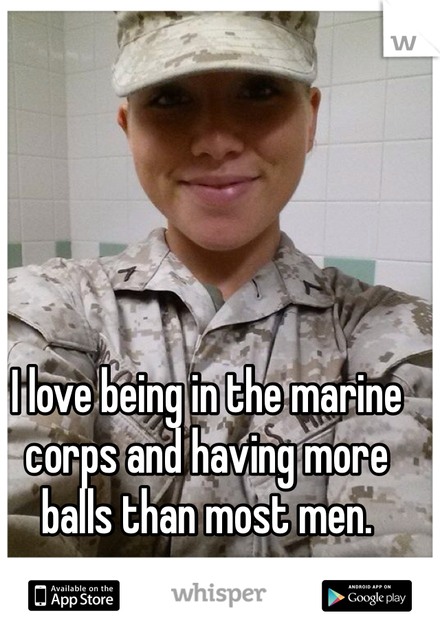 I love being in the marine corps and having more balls than most men. 