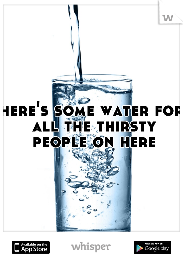 here's some water for all the thirsty people on here
