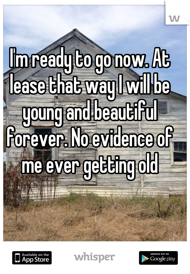 I'm ready to go now. At lease that way I will be young and beautiful forever. No evidence of me ever getting old
