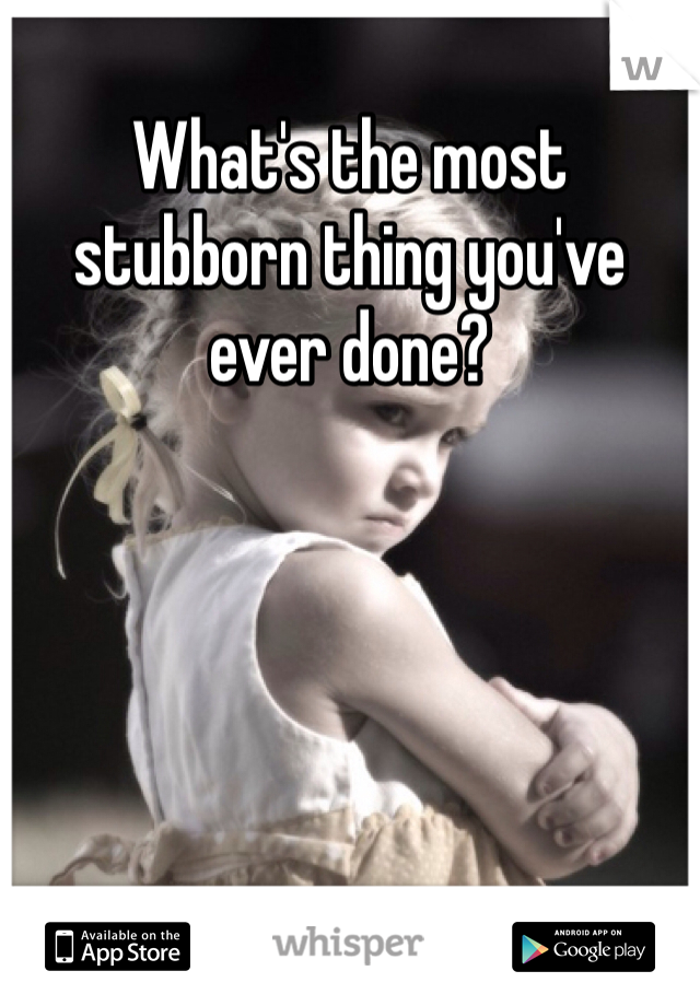 What's the most stubborn thing you've ever done? 