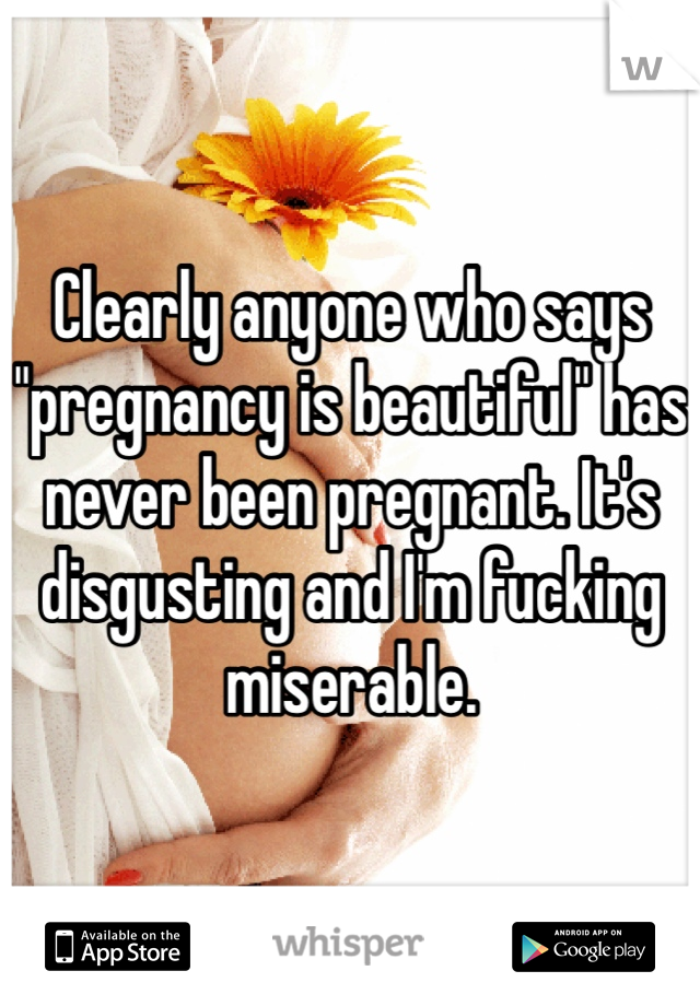 Clearly anyone who says "pregnancy is beautiful" has never been pregnant. It's disgusting and I'm fucking miserable.