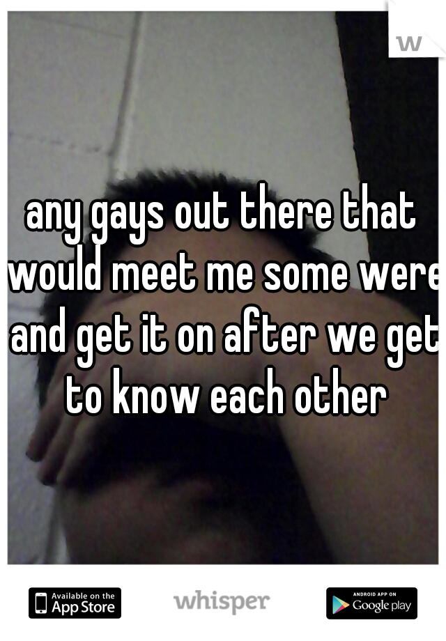 any gays out there that would meet me some were and get it on after we get to know each other