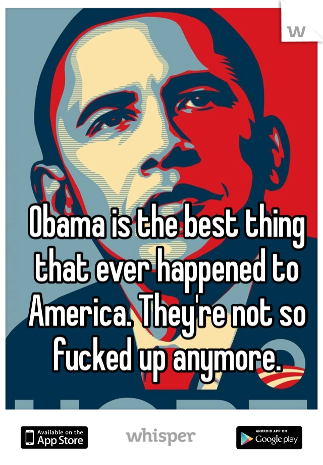 Obama is the best thing that ever happened to America. They're not so fucked up anymore. 