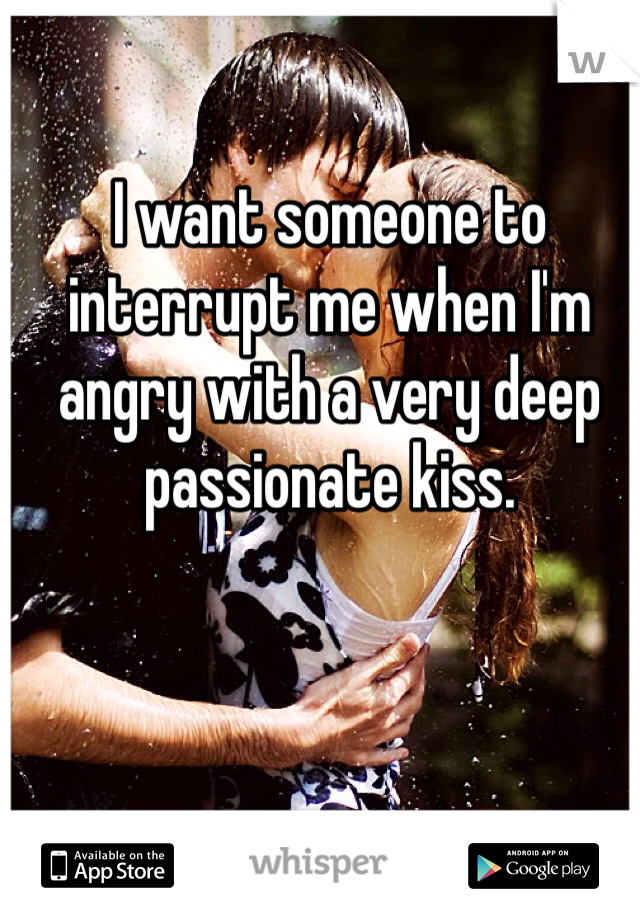 I want someone to interrupt me when I'm angry with a very deep passionate kiss. 