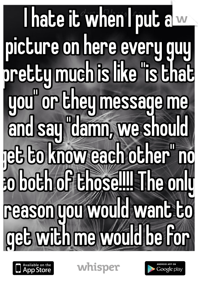 I hate it when I put a picture on here every guy pretty much is like "is that you" or they message me and say "damn, we should get to know each other" no to both of those!!!! The only reason you would want to get with me would be for my ass! I have a boyfriend! Thank you!