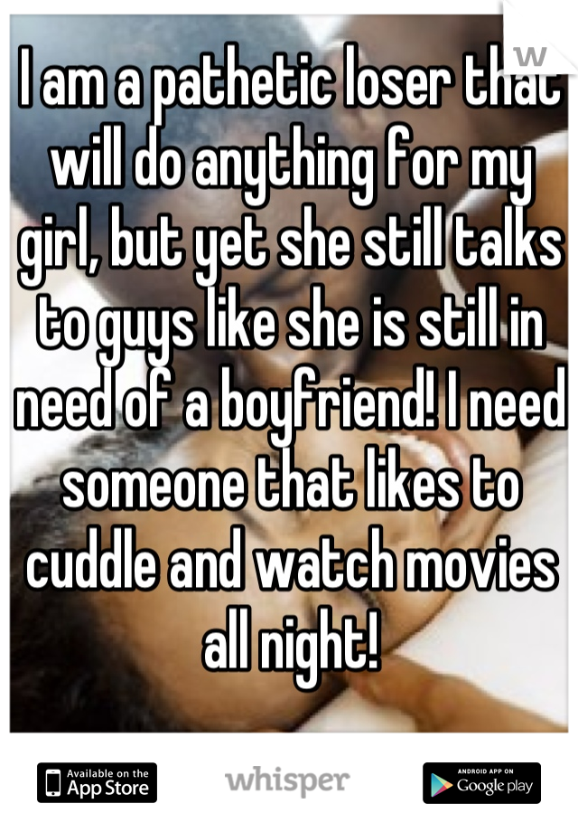 I am a pathetic loser that will do anything for my girl, but yet she still talks to guys like she is still in need of a boyfriend! I need someone that likes to cuddle and watch movies all night!