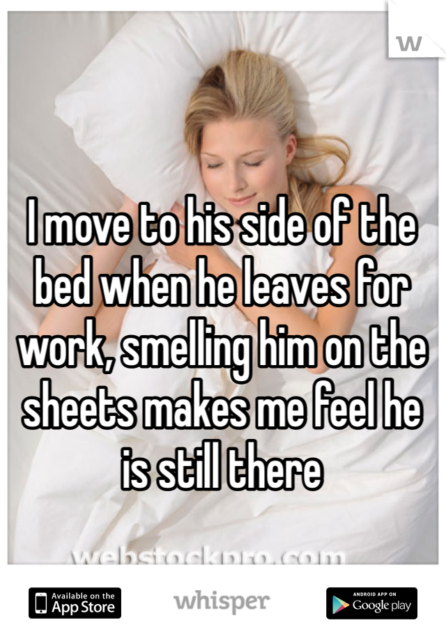 I move to his side of the bed when he leaves for work, smelling him on the sheets makes me feel he is still there 