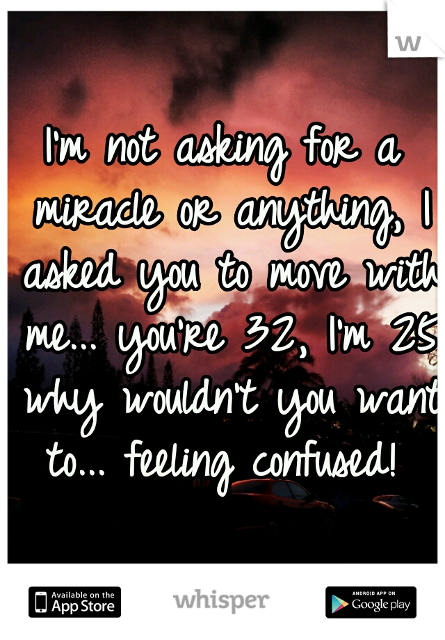 I'm not asking for a miracle or anything, I asked you to move with me... you're 32, I'm 25 why wouldn't you want to... feeling confused! 
