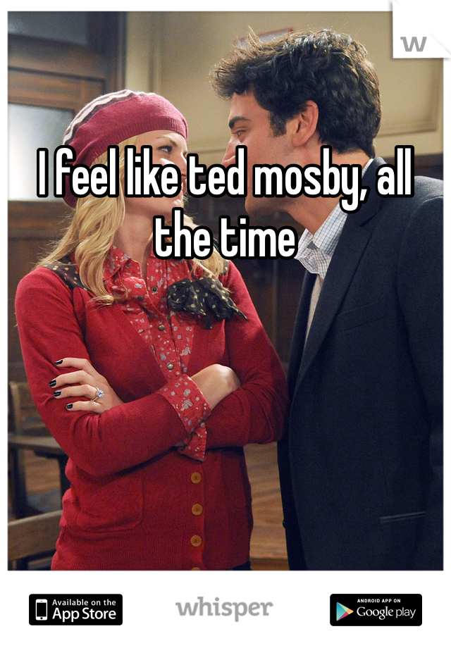 I feel like ted mosby, all the time
