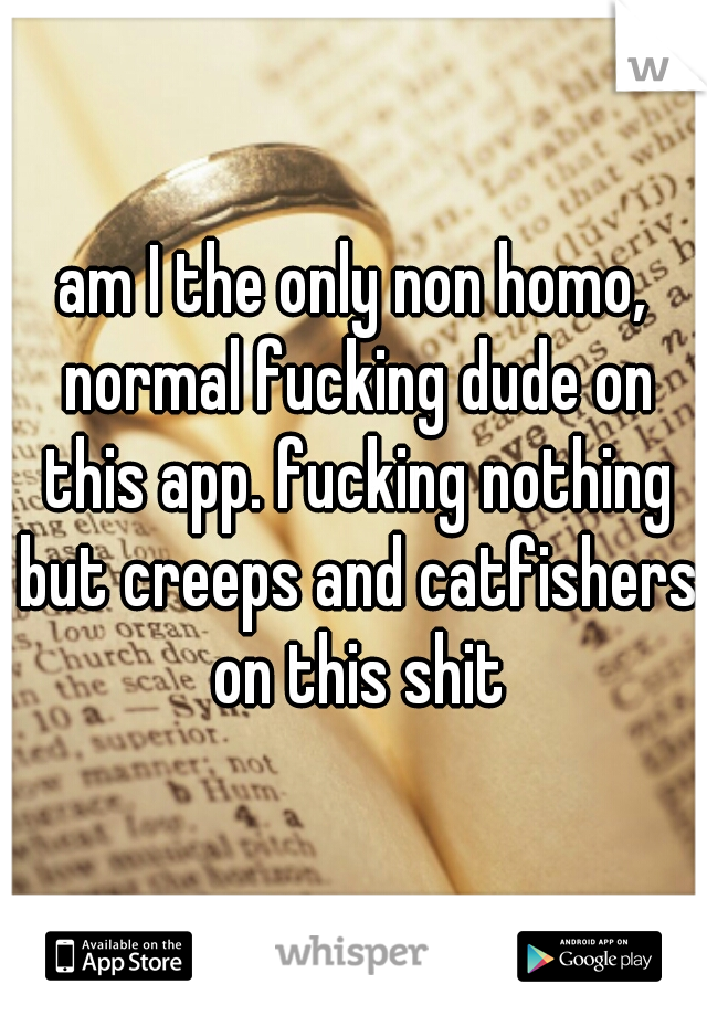 am I the only non homo, normal fucking dude on this app. fucking nothing but creeps and catfishers on this shit