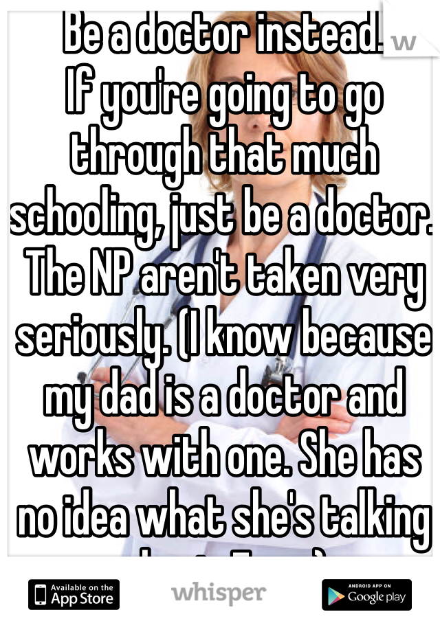 Be a doctor instead. 
If you're going to go through that much schooling, just be a doctor. The NP aren't taken very seriously. (I know because my dad is a doctor and works with one. She has no idea what she's talking about. Ever.)