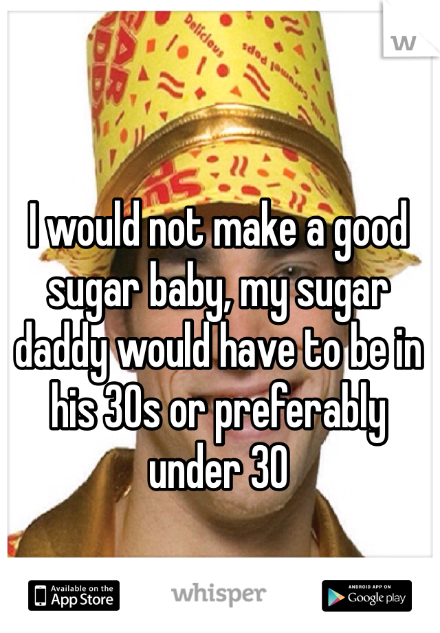 I would not make a good sugar baby, my sugar daddy would have to be in his 30s or preferably under 30